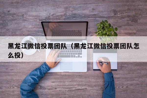 黑龙江微信投票团队（黑龙江微信投票团队怎么投）