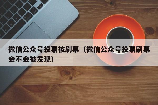 微信公众号投票被刷票（微信公众号投票刷票会不会被发现）