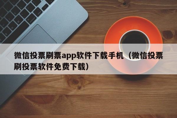 微信投票刷票app软件下载手机（微信投票刷投票软件免费下载）