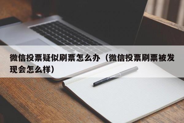 微信投票疑似刷票怎么办（微信投票刷票被发现会怎么样）