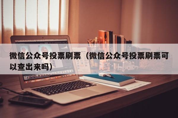 微信公众号投票刷票（微信公众号投票刷票可以查出来吗）