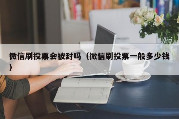 微信刷投票会被封吗（微信刷投票一般多少钱）