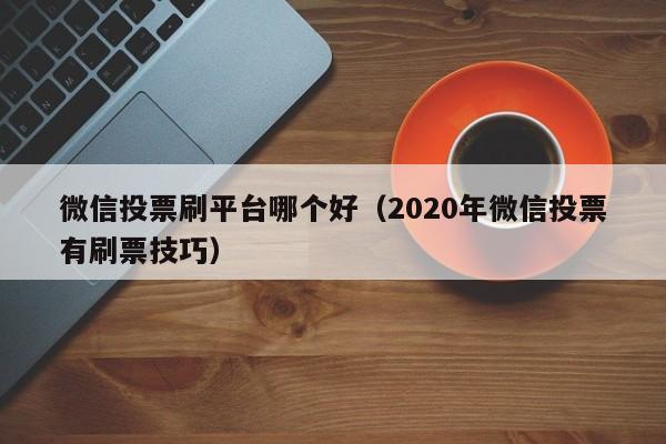 微信投票刷平台哪个好（2020年微信投票有刷票技巧）