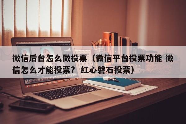 微信后台怎么做投票（微信平台投票功能 微信怎么才能投票?  红心磐石投票）