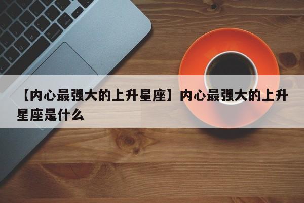 【内心最强大的上升星座】内心最强大的上升星座是什么