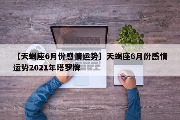 【天蝎座6月份感情运势】天蝎座6月份感情运势2021年塔罗牌