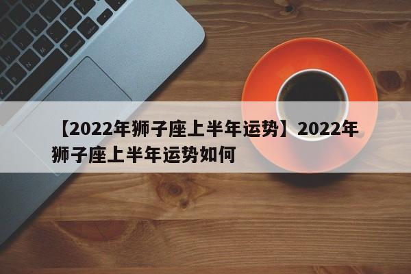 【2022年狮子座上半年运势】2022年狮子座上半年运势如何