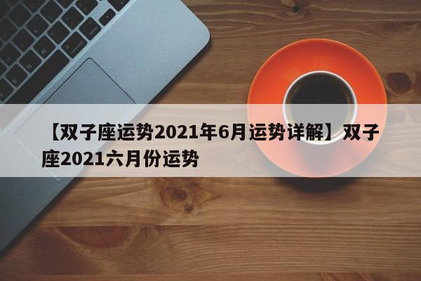 【双子座运势2021年6月运势详解】双子座2021六月份运势