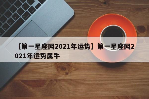 【第一星座网2021年运势】第一星座网2021年运势属牛