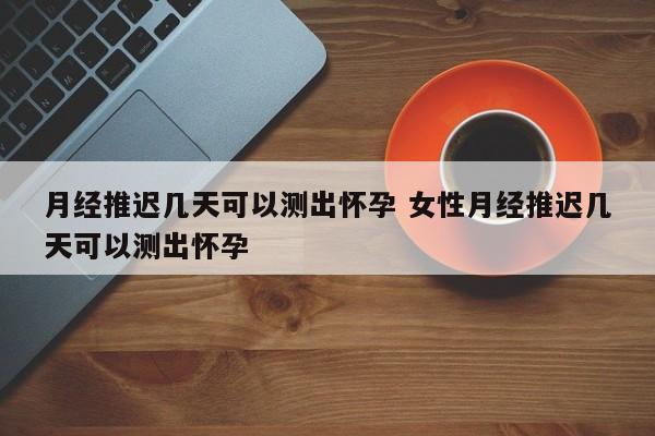 月经推迟几天可以测出怀孕 女性月经推迟几天可以测出怀孕