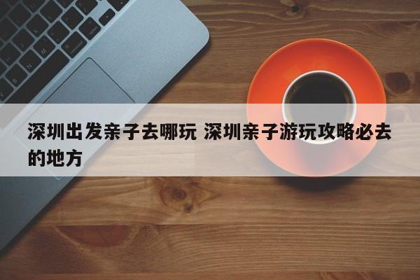 深圳出发亲子去哪玩 深圳亲子游玩攻略必去的地方