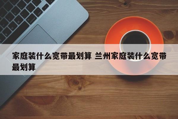 家庭装什么宽带最划算 兰州家庭装什么宽带最划算