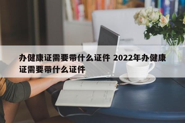 办健康证需要带什么证件 2022年办健康证需要带什么证件