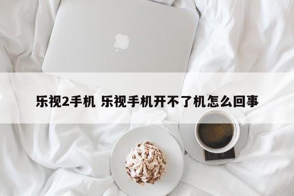 乐视2手机 乐视手机开不了机怎么回事