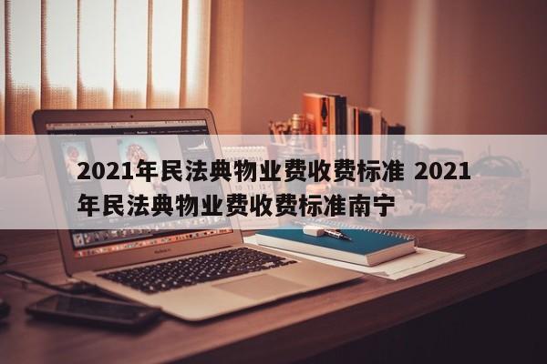 2021年民法典物业费收费标准 2021年民法典物业费收费标准南宁