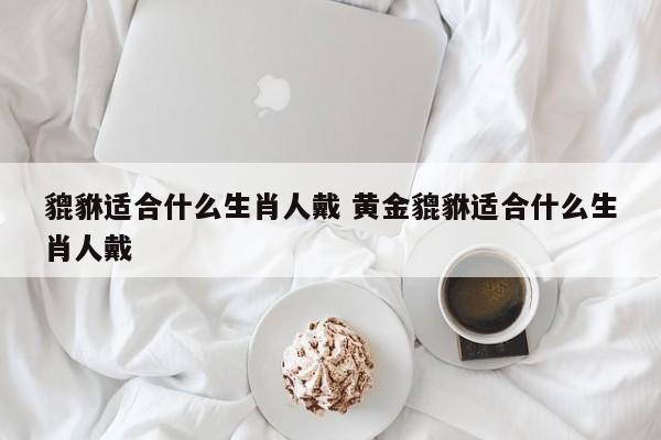 貔貅适合什么生肖人戴 黄金貔貅适合什么生肖人戴