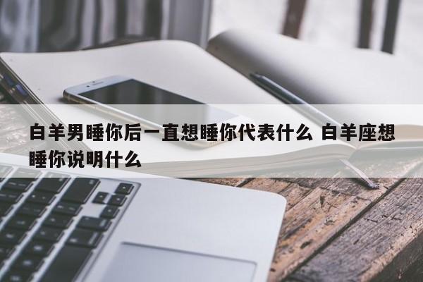 白羊男睡你后一直想睡你代表什么 白羊座想睡你说明什么