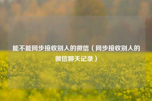 能不能同步接收别人的微信（同步接收别人的微信聊天记录）