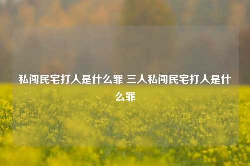 私闯民宅打人是什么罪 三人私闯民宅打人是什么罪